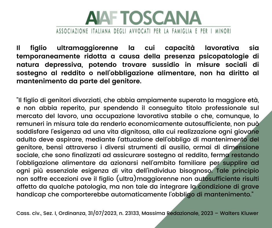 Il figlio ultramaggiorenne la cui capacità lavorativa sia temporaneamente ridotta a causa della presenza psicopatologie di natura depressiva, potendo trovare sussidio in misure sociali di sostegno al reddito o nell’obbligazione alimentare, non ha diritto al mantenimento da parte del genitore.